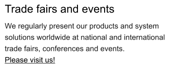 Trade fairs and events We regularly present our products and system solutions worldwide at national and international trade fairs, conferences and events. Please visit us!