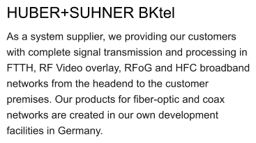 HUBER+SUHNER BKtel As a system supplier, we providing our customers with complete signal transmission and processing in FTTH, RF Video overlay, RFoG and HFC broadband networks from the headend to the customer premises. Our products for fiber-optic and coax networks are created in our own development facilities in Germany.