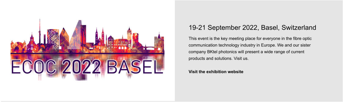 19-21 September 2022, Basel, Switzerland This event is the key meeting place for everyone in the fibre optic communication technology industry in Europe. We and our sister company BKtel photonics will present a wide range of current products and solutions. Visit us.  Visit the exhibition website