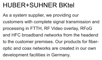 HUBER+SUHNER BKtel As a system supplier, we providing our customers with complete signal transmission and processing in FTTH, RF Video overlay, RFoG and HFC broadband networks from the headend to the customer premises. Our products for fiber-optic and coax networks are created in our own development facilities in Germany.