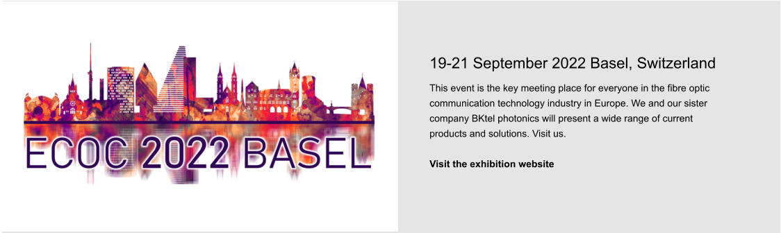 19-21 September 2022 Basel, Switzerland This event is the key meeting place for everyone in the fibre optic communication technology industry in Europe. We and our sister company BKtel photonics will present a wide range of current products and solutions. Visit us.  Visit the exhibition website