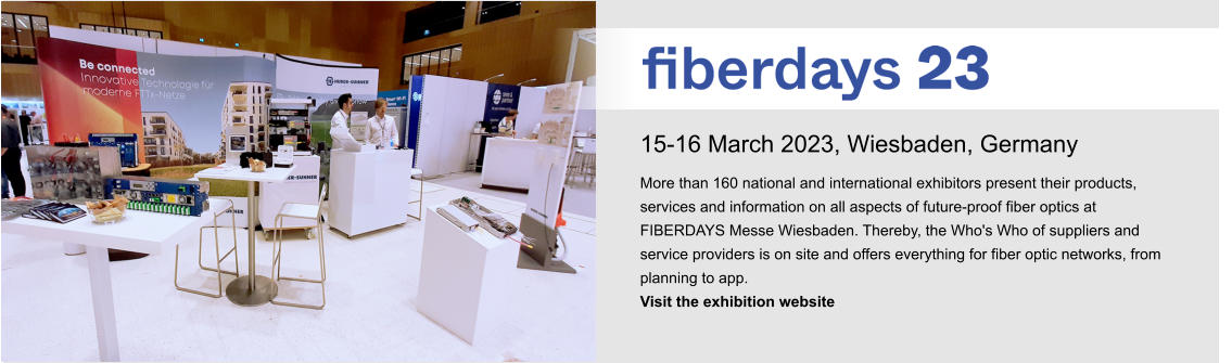 15-16 March 2023, Wiesbaden, Germany More than 160 national and international exhibitors present their products, services and information on all aspects of future-proof fiber optics at FIBERDAYS Messe Wiesbaden. Thereby, the Who's Who of suppliers and service providers is on site and offers everything for fiber optic networks, from planning to app.  Visit the exhibition website