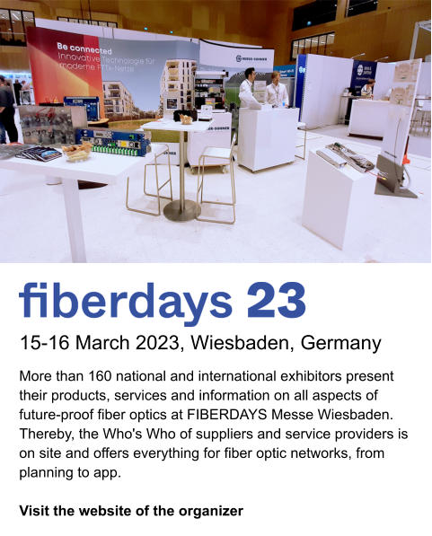 15-16 March 2023, Wiesbaden, Germany More than 160 national and international exhibitors present their products, services and information on all aspects of future-proof fiber optics at FIBERDAYS Messe Wiesbaden. Thereby, the Who's Who of suppliers and service providers is on site and offers everything for fiber optic networks, from planning to app.   Visit the website of the organizer