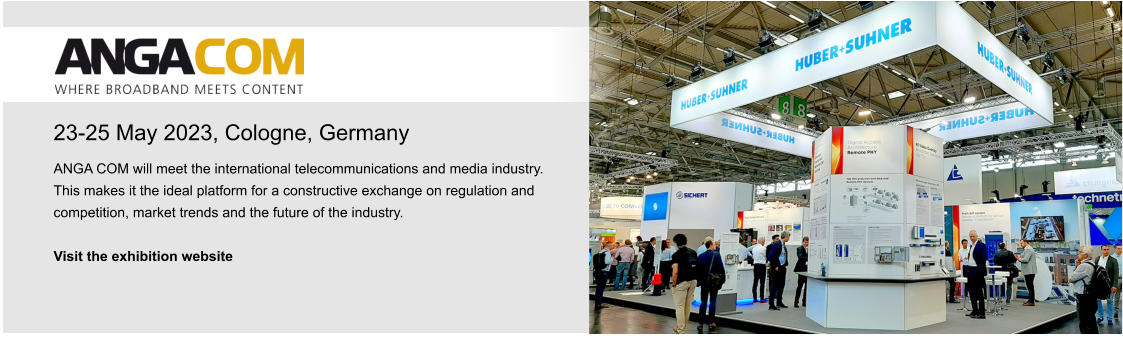 23-25 May 2023, Cologne, Germany ANGA COM will meet the international telecommunications and media industry. This makes it the ideal platform for a constructive exchange on regulation and competition, market trends and the future of the industry.   Visit the exhibition website 