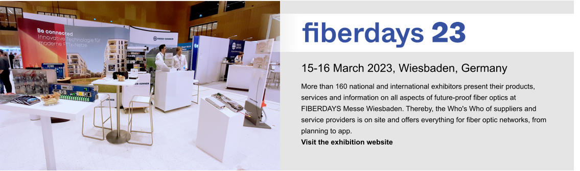 15-16 March 2023, Wiesbaden, Germany More than 160 national and international exhibitors present their products, services and information on all aspects of future-proof fiber optics at FIBERDAYS Messe Wiesbaden. Thereby, the Who's Who of suppliers and service providers is on site and offers everything for fiber optic networks, from planning to app.  Visit the exhibition website