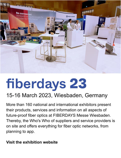 15-16 March 2023, Wiesbaden, Germany More than 160 national and international exhibitors present their products, services and information on all aspects of future-proof fiber optics at FIBERDAYS Messe Wiesbaden. Thereby, the Who's Who of suppliers and service providers is on site and offers everything for fiber optic networks, from planning to app.   Visit the exhibition website