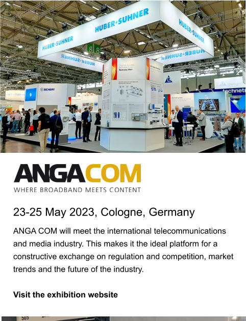 23-25 May 2023, Cologne, Germany ANGA COM will meet the international telecommunications and media industry. This makes it the ideal platform for a constructive exchange on regulation and competition, market trends and the future of the industry.   Visit the exhibition website