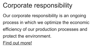 Corporate responsibility Our corporate responsibility is an ongoing process in which we optimize the economic efficiency of our production processes and protect the environment. Find out more!