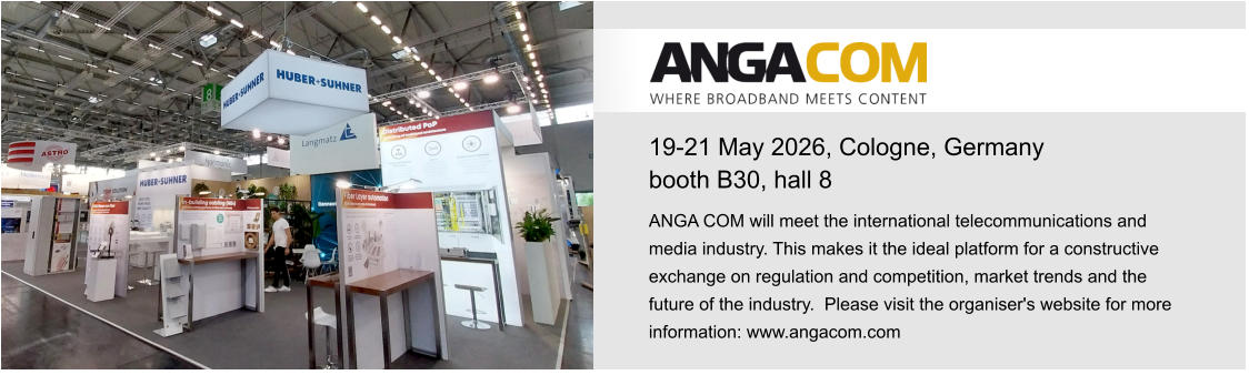 19-21 May 2026, Cologne, Germanybooth B30, hall 8 ANGA COM will meet the international telecommunications and media industry. This makes it the ideal platform for a constructive exchange on regulation and competition, market trends and the future of the industry.  Please visit the organiser's website for more information: www.angacom.com 
