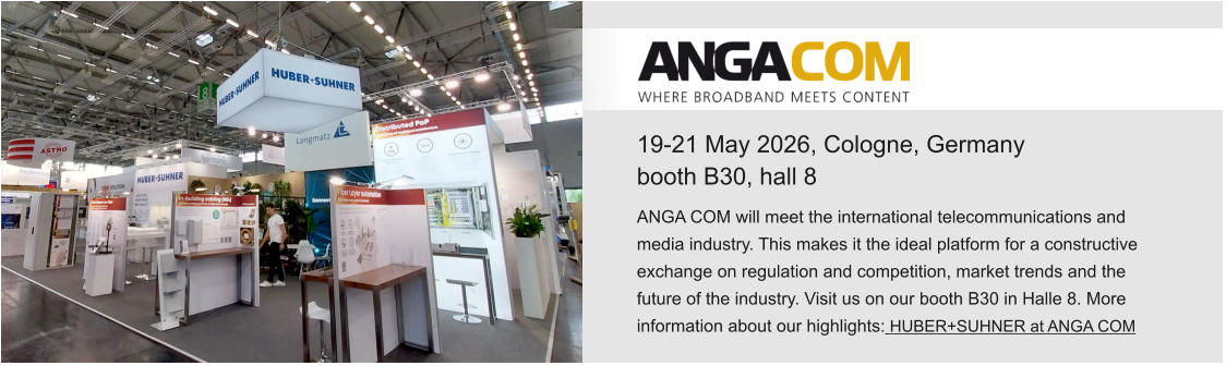19-21 May 2026, Cologne, Germanybooth B30, hall 8 ANGA COM will meet the international telecommunications and media industry. This makes it the ideal platform for a constructive exchange on regulation and competition, market trends and the future of the industry. Visit us on our booth B30 in Halle 8. More information about our highlights: HUBER+SUHNER at ANGA COM 