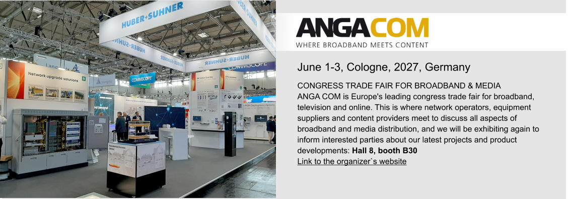 June 1-3, Cologne, 2027, Germany CONGRESS TRADE FAIR FOR BROADBAND & MEDIAANGA COM is Europe's leading congress trade fair for broadband, television and online. This is where network operators, equipment suppliers and content providers meet to discuss all aspects of broadband and media distribution, and we will be exhibiting again to inform interested parties about our latest projects and product developments: Hall 8, booth B30 Link to the organizer`s website